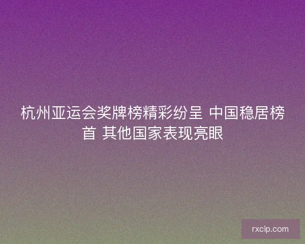 杭州亚运会奖牌榜精彩纷呈 中国稳居榜首 其他国家表现亮眼