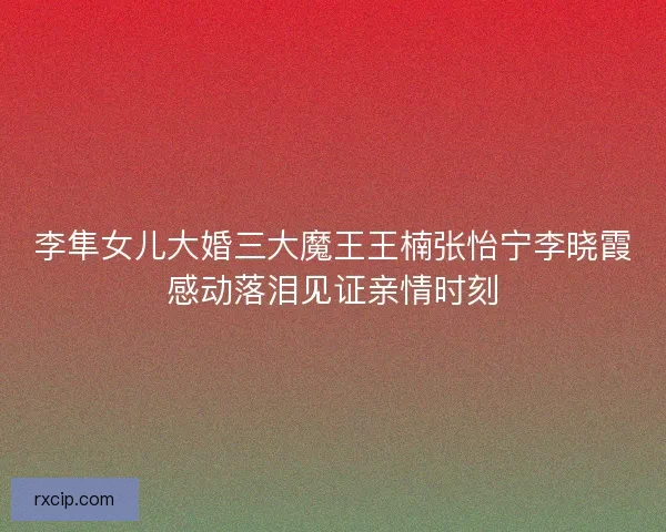 李隼女儿大婚三大魔王王楠张怡宁李晓霞感动落泪见证亲情时刻