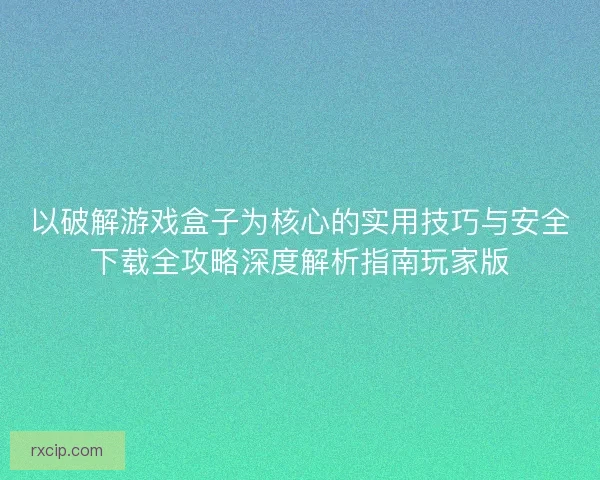 以破解游戏盒子为核心的实用技巧与安全下载全攻略深度解析指南玩家版
