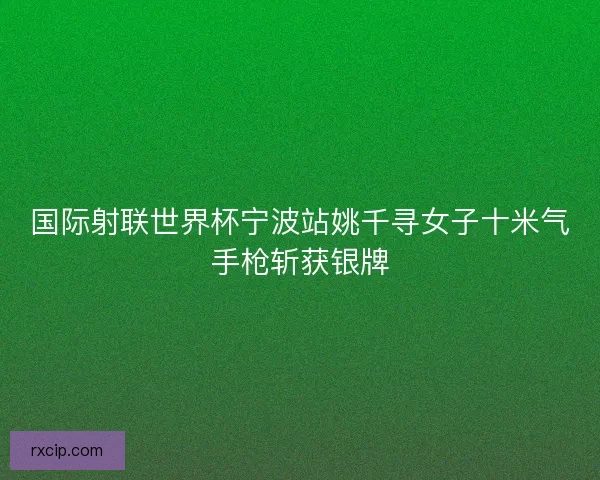 国际射联世界杯宁波站姚千寻女子十米气手枪斩获银牌